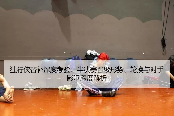 独行侠替补深度考验：半决赛晋级形势、轮换与对手影响深度解析